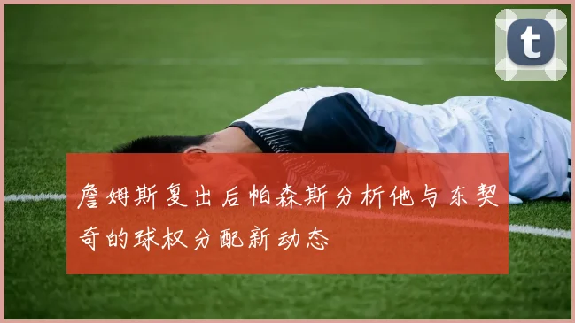 詹姆斯复出后帕森斯分析他与东契奇的球权分配新动态
