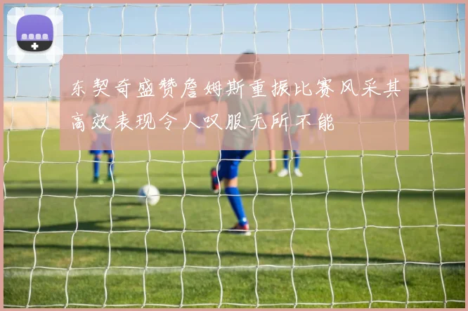 东契奇盛赞詹姆斯重振比赛风采其高效表现令人叹服无所不能