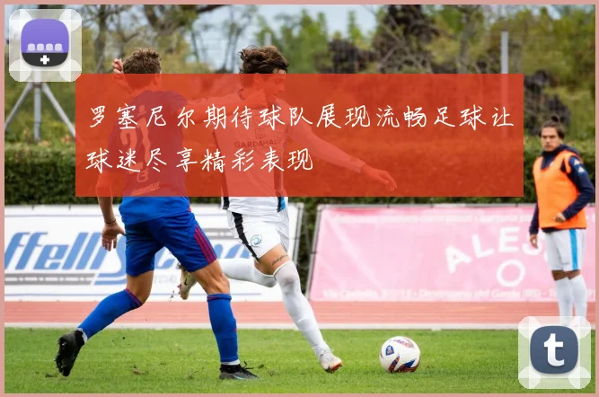 罗塞尼尔期待球队展现流畅足球让球迷尽享精彩表现