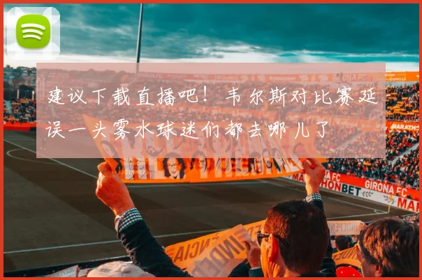 建议下载直播吧！韦尔斯对比赛延误一头雾水球迷们都去哪儿了