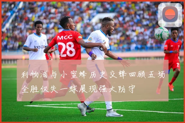 利物浦与小蜜蜂历史交锋回顾五场全胜仅失一球展现强大防守