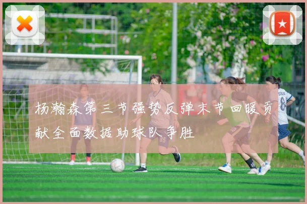 杨瀚森第三节强势反弹末节回暖贡献全面数据助球队争胜