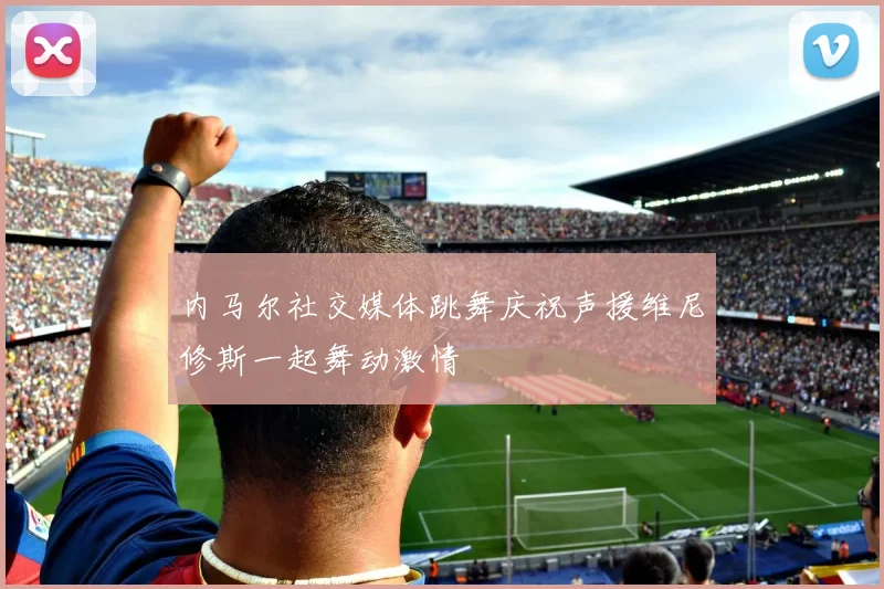 内马尔社交媒体跳舞庆祝声援维尼修斯一起舞动激情