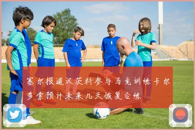 塞尔报道汉茨科参与马竞训练卡尔多索预计未来几天恢复合练