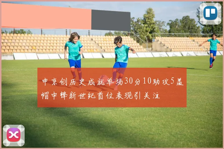 申京创历史成就单场30分10助攻5盖帽中锋新世纪首位表现引关注