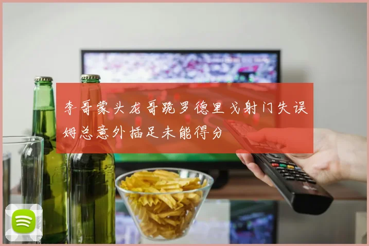 李哥蒙头龙哥跪罗德里戈射门失误姆总意外插足未能得分