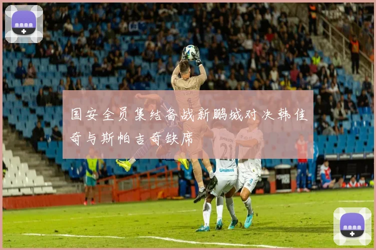 国安全员集结备战新鹏城对决韩佳奇与斯帕吉奇缺席