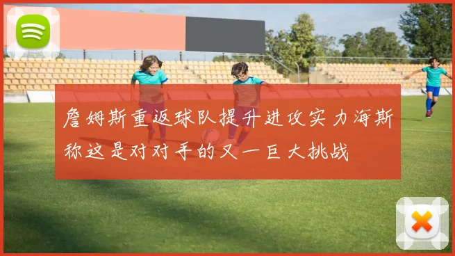 詹姆斯重返球队提升进攻实力海斯称这是对对手的又一巨大挑战