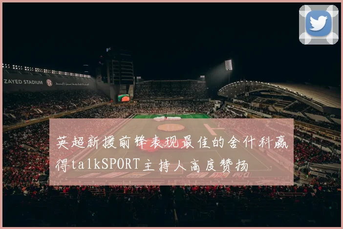 英超新援前锋表现最佳的舍什科赢得talkSPORT主持人高度赞扬