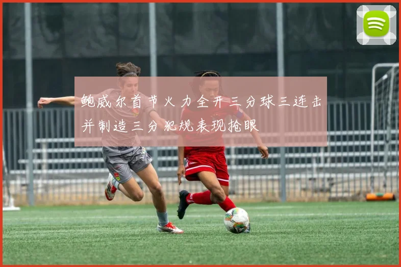鲍威尔首节火力全开三分球三连击并制造三分犯规表现抢眼