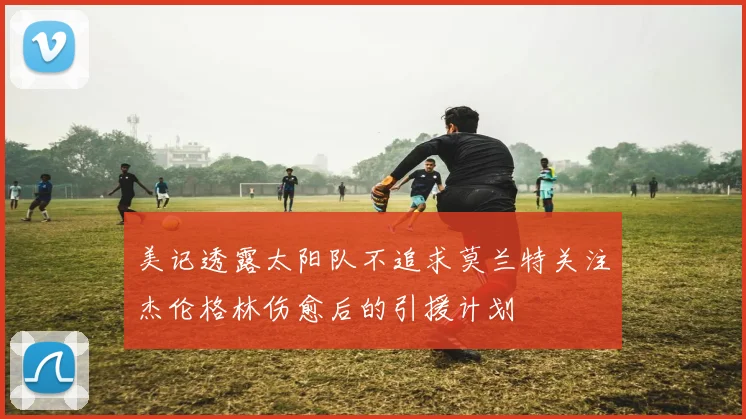 美记透露太阳队不追求莫兰特关注杰伦格林伤愈后的引援计划
