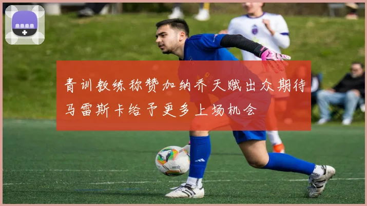 青训教练称赞加纳乔天赋出众期待马雷斯卡给予更多上场机会