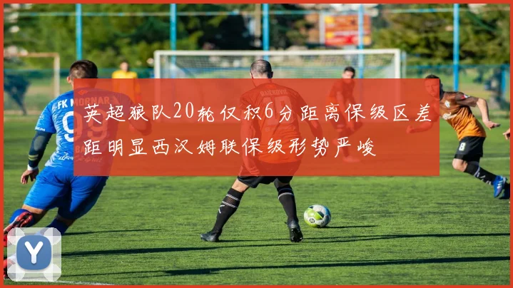 英超狼队20轮仅积6分距离保级区差距明显西汉姆联保级形势严峻