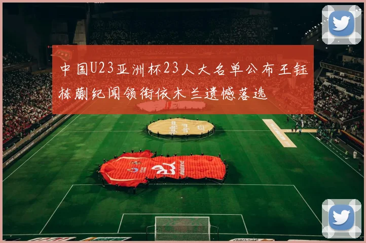 中国U23亚洲杯23人大名单公布王钰栋蒯纪闻领衔依木兰遗憾落选