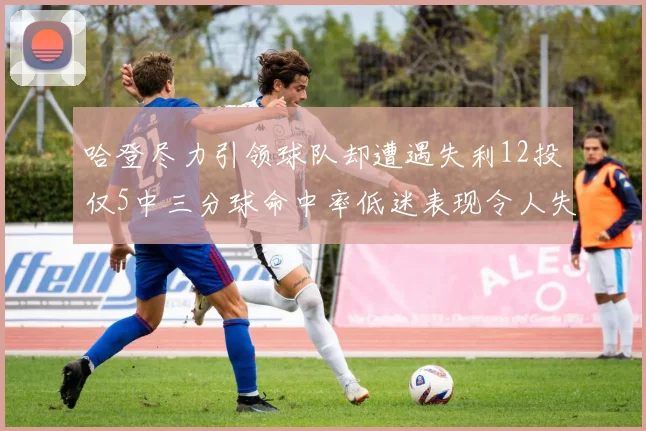 哈登尽力引领球队却遭遇失利12投仅5中三分球命中率低迷表现令人失望