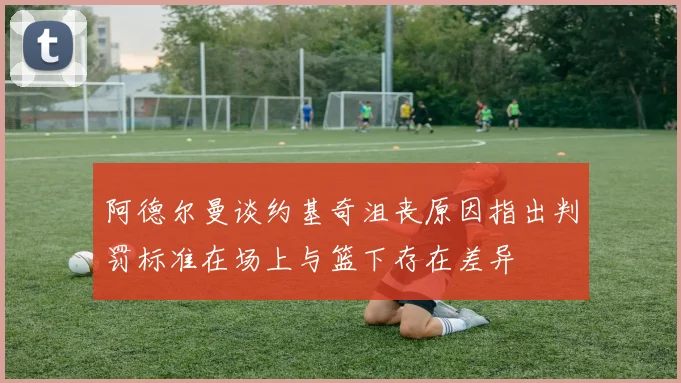阿德尔曼谈约基奇沮丧原因指出判罚标准在场上与篮下存在差异