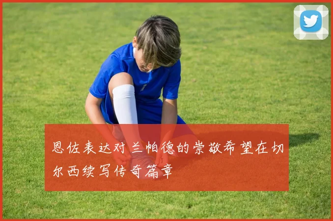 恩佐表达对兰帕德的崇敬希望在切尔西续写传奇篇章
