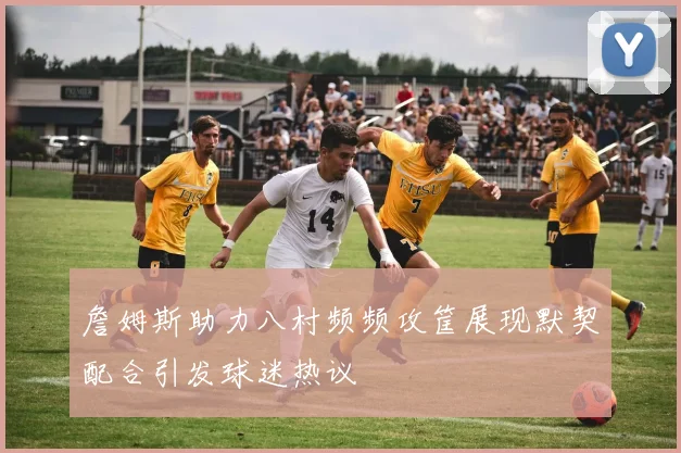 詹姆斯助力八村频频攻筐展现默契配合引发球迷热议