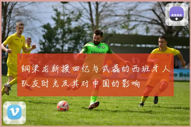铜梁龙新援回忆与武磊的西班牙人队友时光及其对中国的影响