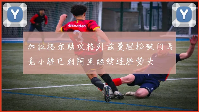 加拉格尔助攻格列兹曼轻松破门马竞小胜巴利阿里继续连胜势头