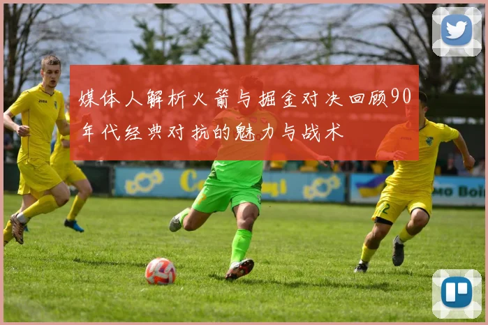 媒体人解析火箭与掘金对决回顾90年代经典对抗的魅力与战术