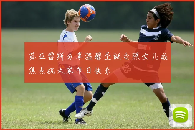 苏亚雷斯分享温馨圣诞合照女儿成焦点祝大家节日快乐